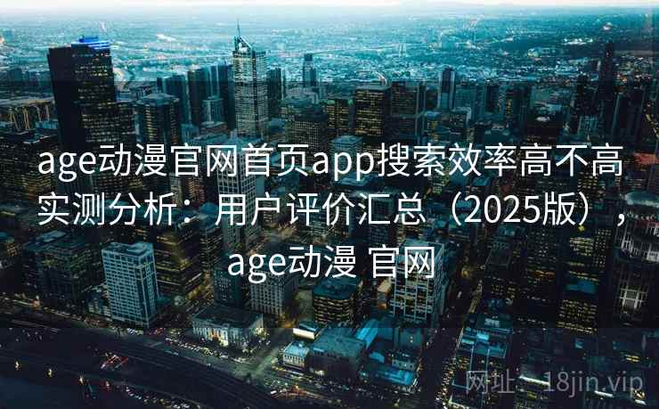 age动漫官网首页app搜索效率高不高实测分析:用户评价汇总(2025版),age动漫 官网 age动漫官网首页app搜索效率高不高实测分析:用户评价汇总(2025版),age动漫 官网