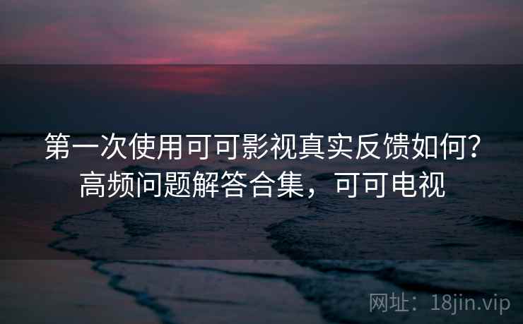 第一次使用可可影视真实反馈如何？高频问题解答合集，可可电视