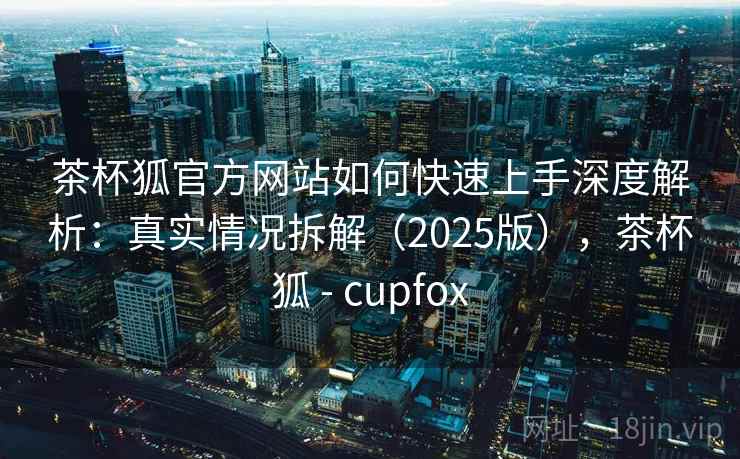 茶杯狐官方网站如何快速上手深度解析：真实情况拆解（2025版），茶杯狐 - cupfox