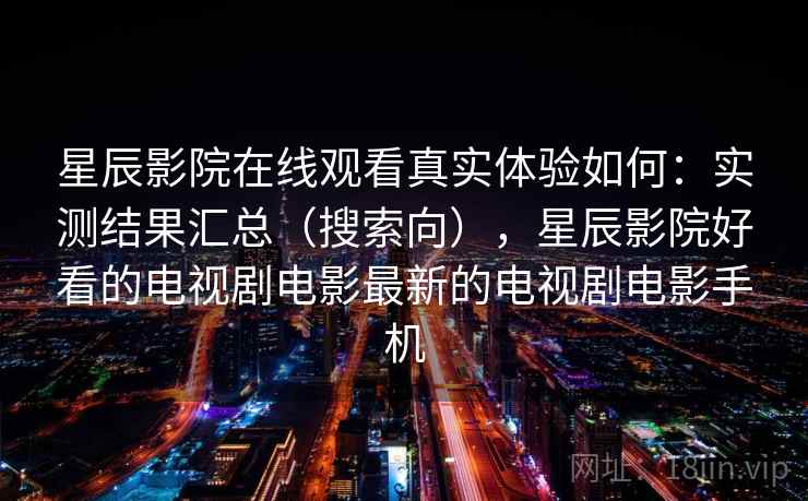 星辰影院在线观看真实体验如何：实测结果汇总（搜索向），星辰影院好看的电视剧电影最新的电视剧电影手机
