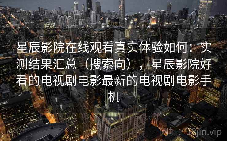 星辰影院在线观看真实体验如何：实测结果汇总（搜索向），星辰影院好看的电视剧电影最新的电视剧电影手机