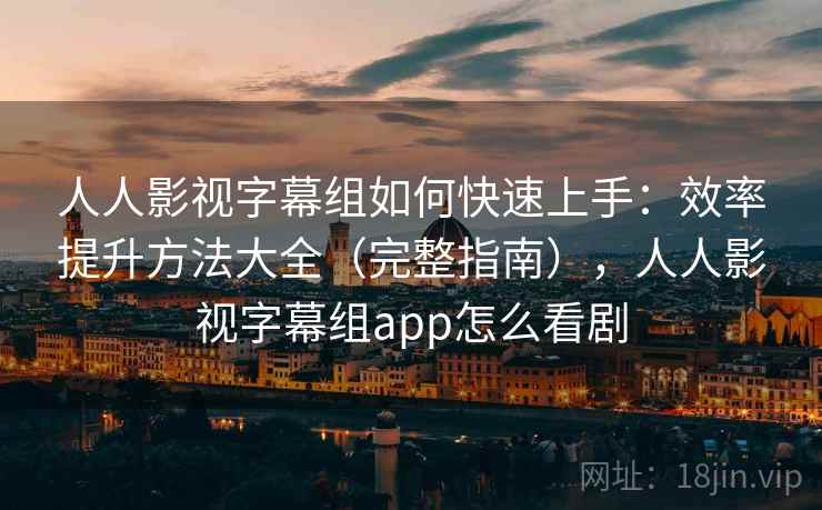 人人影视字幕组如何快速上手：效率提升方法大全（完整指南），人人影视字幕组app怎么看剧