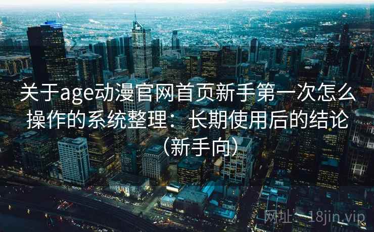 关于age动漫官网首页新手第一次怎么操作的系统整理:长期使用后的结论(新手向) 关于age动漫官网首页新手第一次怎么操作的系统整理:长期使用后的结论(新手向)