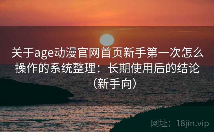 关于age动漫官网首页新手第一次怎么操作的系统整理:长期使用后的结论(新手向) 关于age动漫官网首页新手第一次怎么操作的系统整理:长期使用后的结论(新手向)