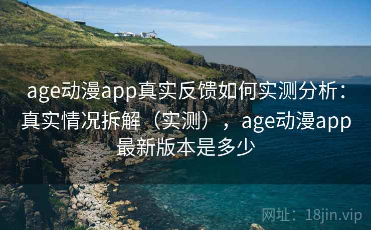 age动漫app真实反馈如何实测分析：真实情况拆解（实测），age动漫app最新版本是多少