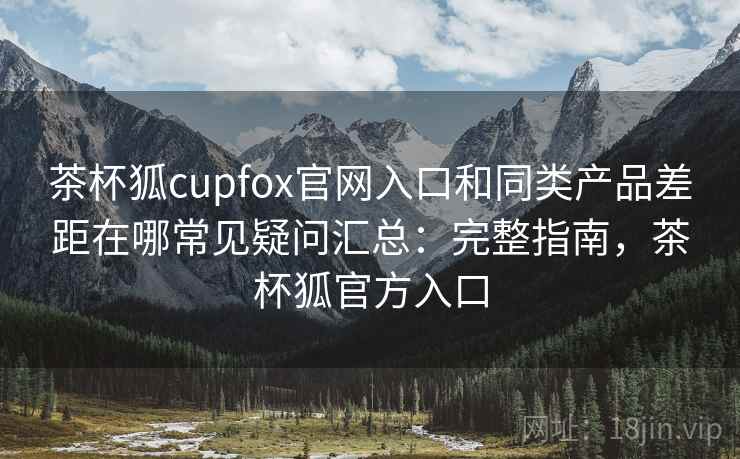 茶杯狐cupfox官网入口和同类产品差距在哪常见疑问汇总:完整指南,茶杯狐官方入口 茶杯狐cupfox官网入口和同类产品差距在哪常见疑问汇总:完整指南,茶杯狐官方入口