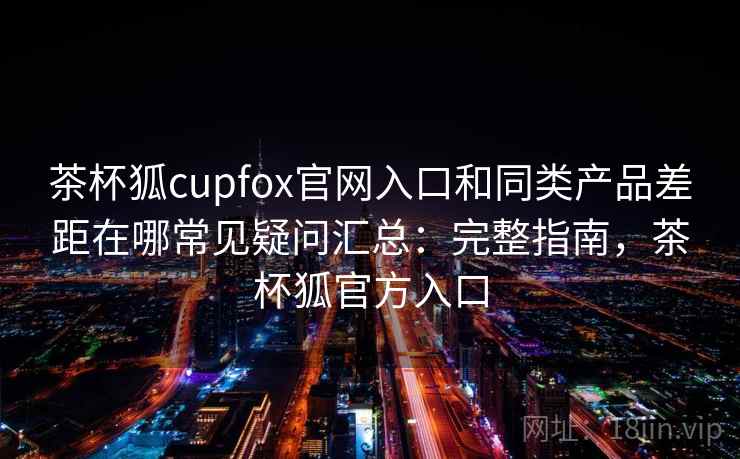 茶杯狐cupfox官网入口和同类产品差距在哪常见疑问汇总:完整指南,茶杯狐官方入口 茶杯狐cupfox官网入口和同类产品差距在哪常见疑问汇总:完整指南,茶杯狐官方入口