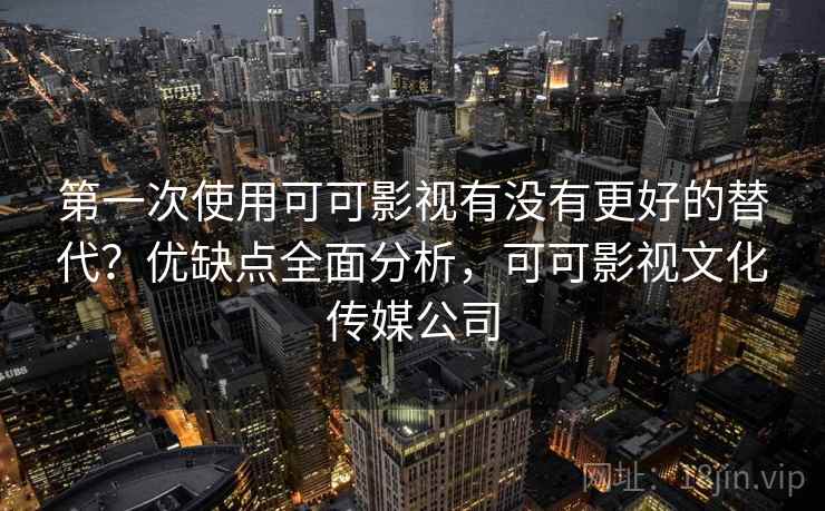 第一次使用可可影视有没有更好的替代？优缺点全面分析，可可影视文化传媒公司