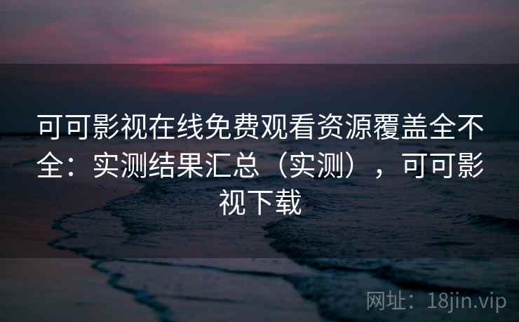 可可影视在线免费观看资源覆盖全不全:实测结果汇总(实测),可可影视下载 可可影视在线免费观看资源覆盖全不全:实测结果汇总(实测),可可影视下载
