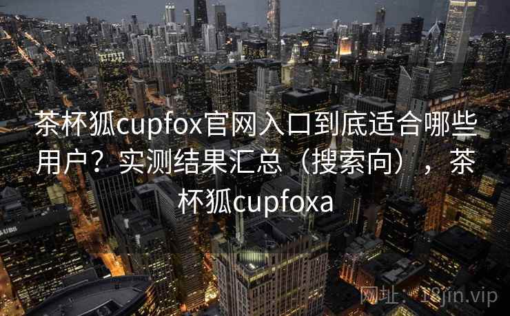 茶杯狐cupfox官网入口到底适合哪些用户？实测结果汇总（搜索向），茶杯狐cupfoxa