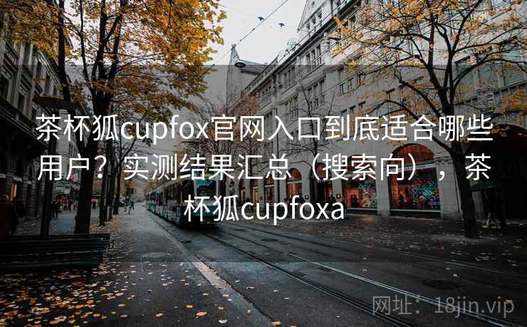 茶杯狐cupfox官网入口到底适合哪些用户?实测结果汇总(搜索向),茶杯狐cupfoxa 茶杯狐cupfox官网入口到底适合哪些用户?实测结果汇总(搜索向),茶杯狐cupfoxa