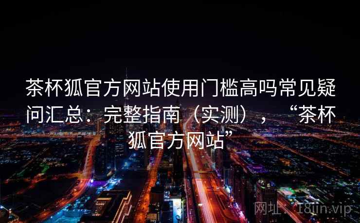 茶杯狐官方网站使用门槛高吗常见疑问汇总：完整指南（实测），“茶杯狐官方网站”
