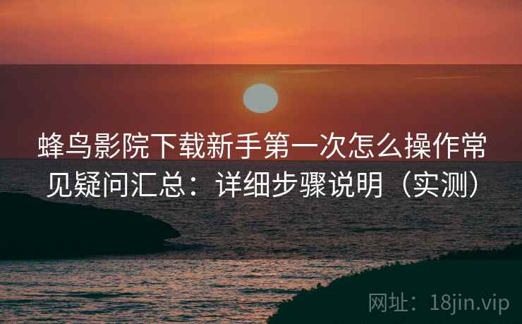 蜂鸟影院下载新手第一次怎么操作常见疑问汇总:详细步骤说明(实测) 蜂鸟影院下载新手第一次怎么操作常见疑问汇总:详细步骤说明(实测)