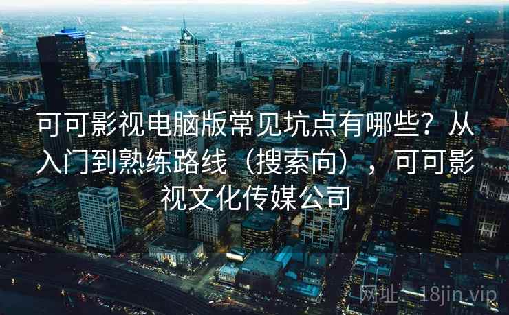 可可影视电脑版常见坑点有哪些？从入门到熟练路线（搜索向），可可影视文化传媒公司