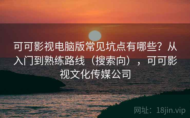 可可影视电脑版常见坑点有哪些？从入门到熟练路线（搜索向），可可影视文化传媒公司