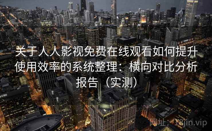 关于人人影视免费在线观看如何提升使用效率的系统整理：横向对比分析报告（实测）