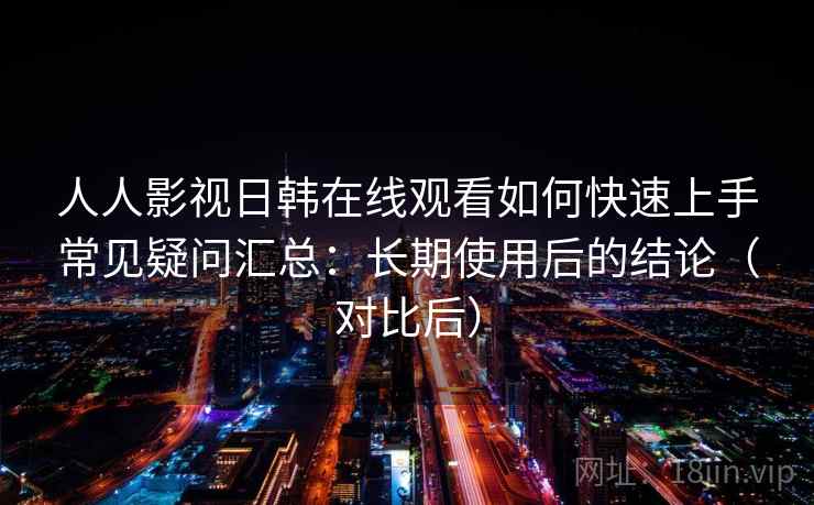 人人影视日韩在线观看如何快速上手常见疑问汇总：长期使用后的结论（对比后）