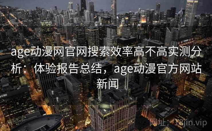 age动漫网官网搜索效率高不高实测分析：体验报告总结，age动漫官方网站 新闻