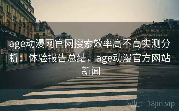 age动漫网官网搜索效率高不高实测分析：体验报告总结，age动漫官方网站 新闻