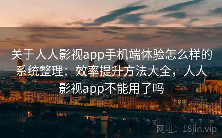 关于人人影视app手机端体验怎么样的系统整理：效率提升方法大全，人人影视app不能用了吗