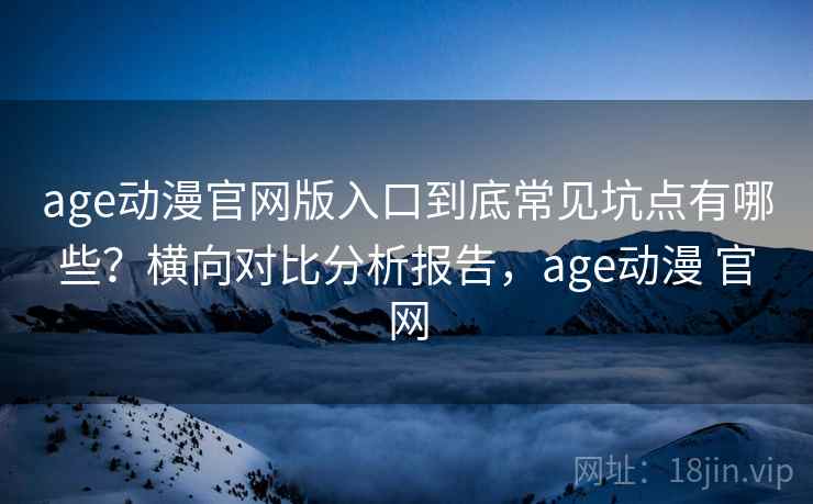 age动漫官网版入口到底常见坑点有哪些？横向对比分析报告，age动漫 官网