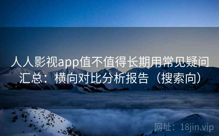 人人影视app值不值得长期用常见疑问汇总：横向对比分析报告（搜索向）