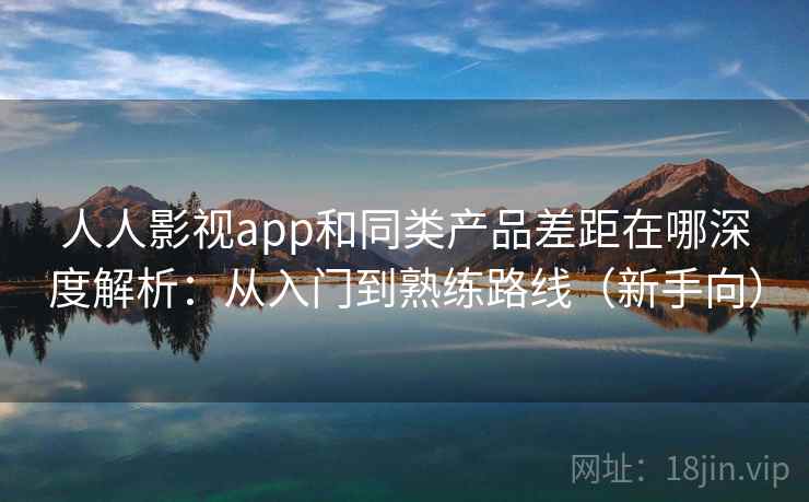 人人影视app和同类产品差距在哪深度解析：从入门到熟练路线（新手向）