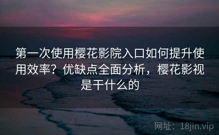 第一次使用樱花影院入口如何提升使用效率？优缺点全面分析，樱花影视是干什么的