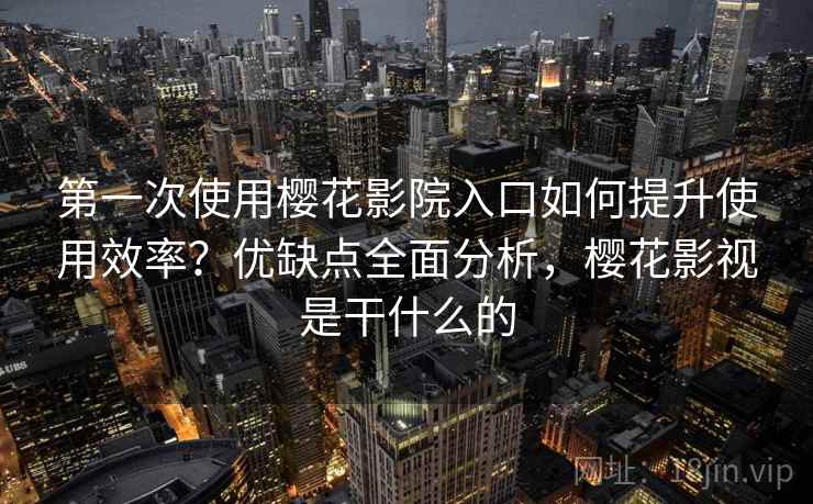 第一次使用樱花影院入口如何提升使用效率？优缺点全面分析，樱花影视是干什么的