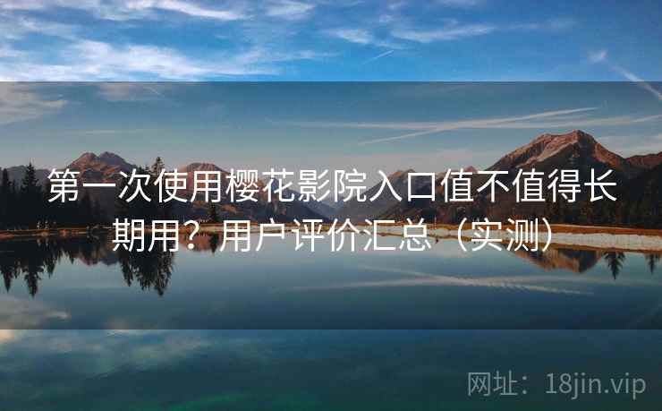 第一次使用樱花影院入口值不值得长期用？用户评价汇总（实测）