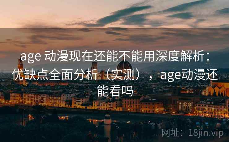 age 动漫现在还能不能用深度解析：优缺点全面分析（实测），age动漫还能看吗