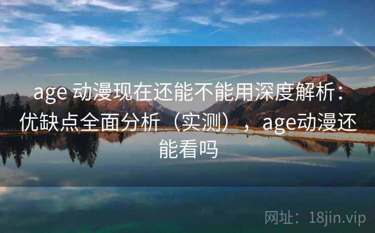 age 动漫现在还能不能用深度解析：优缺点全面分析（实测），age动漫还能看吗