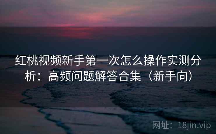 红桃视频新手第一次怎么操作实测分析：高频问题解答合集（新手向）