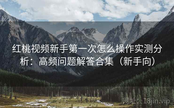 红桃视频新手第一次怎么操作实测分析：高频问题解答合集（新手向）