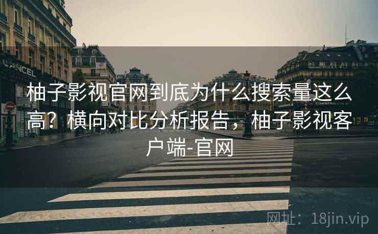 柚子影视官网到底为什么搜索量这么高？横向对比分析报告，柚子影视客户端-官网