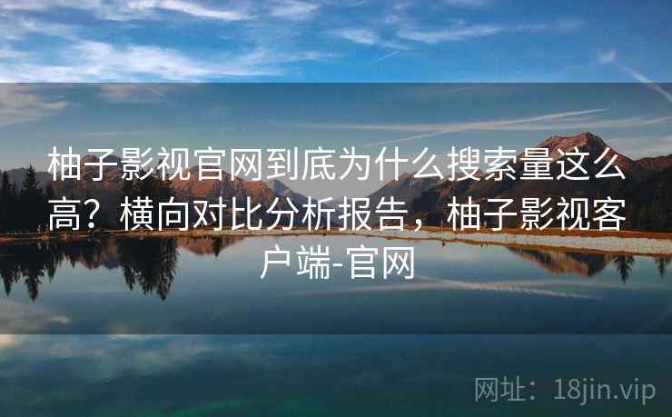 柚子影视官网到底为什么搜索量这么高？横向对比分析报告，柚子影视客户端-官网