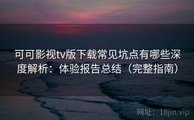 可可影视tv版下载常见坑点有哪些深度解析：体验报告总结（完整指南）