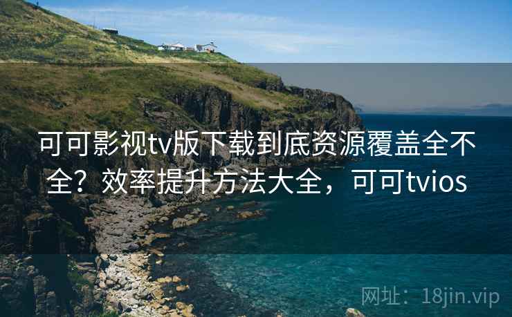 可可影视tv版下载到底资源覆盖全不全？效率提升方法大全，可可tvios