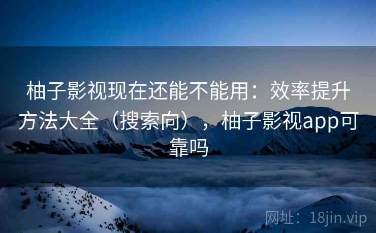 柚子影视现在还能不能用：效率提升方法大全（搜索向），柚子影视app可靠吗