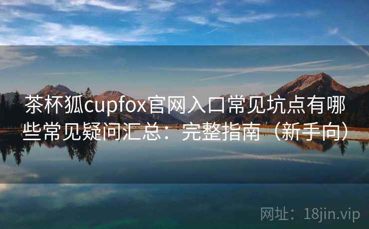 茶杯狐cupfox官网入口常见坑点有哪些常见疑问汇总：完整指南（新手向）