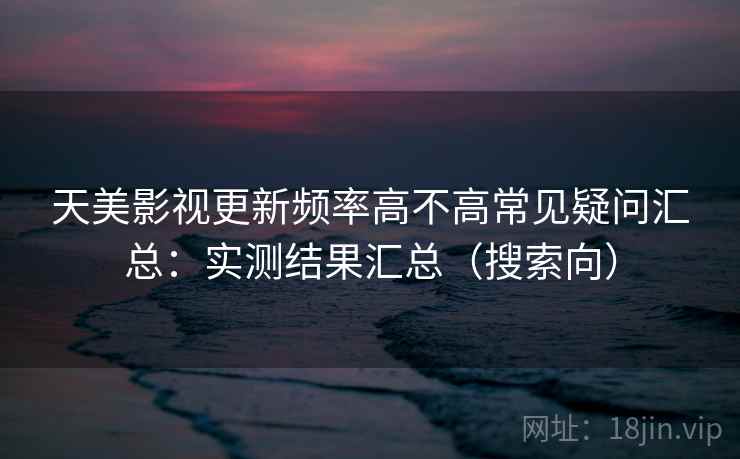 天美影视更新频率高不高常见疑问汇总：实测结果汇总（搜索向）
