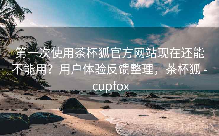 第一次使用茶杯狐官方网站现在还能不能用？用户体验反馈整理，茶杯狐 - cupfox