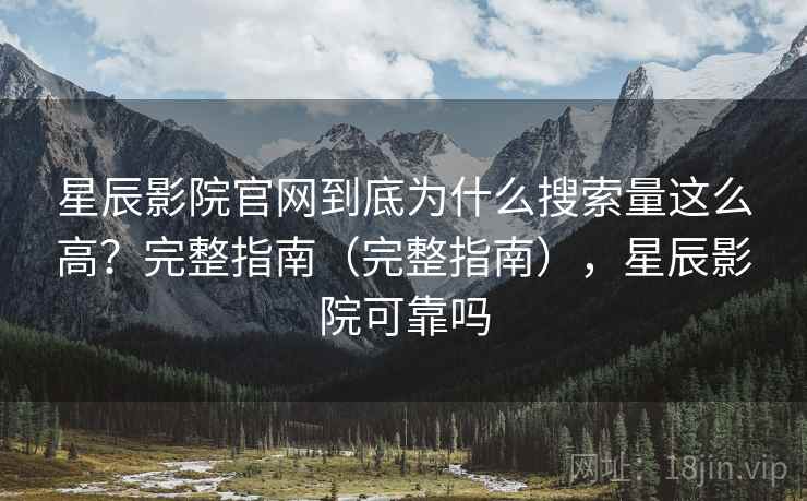 星辰影院官网到底为什么搜索量这么高？完整指南（完整指南），星辰影院可靠吗