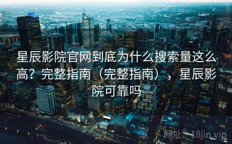 星辰影院官网到底为什么搜索量这么高？完整指南（完整指南），星辰影院可靠吗