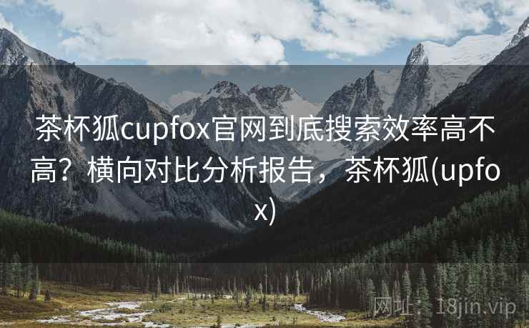 茶杯狐cupfox官网到底搜索效率高不高？横向对比分析报告，茶杯狐(upfox)
