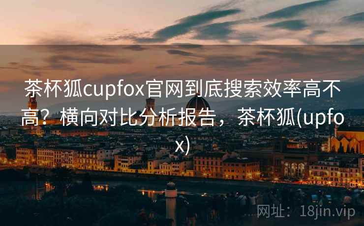 茶杯狐cupfox官网到底搜索效率高不高？横向对比分析报告，茶杯狐(upfox)