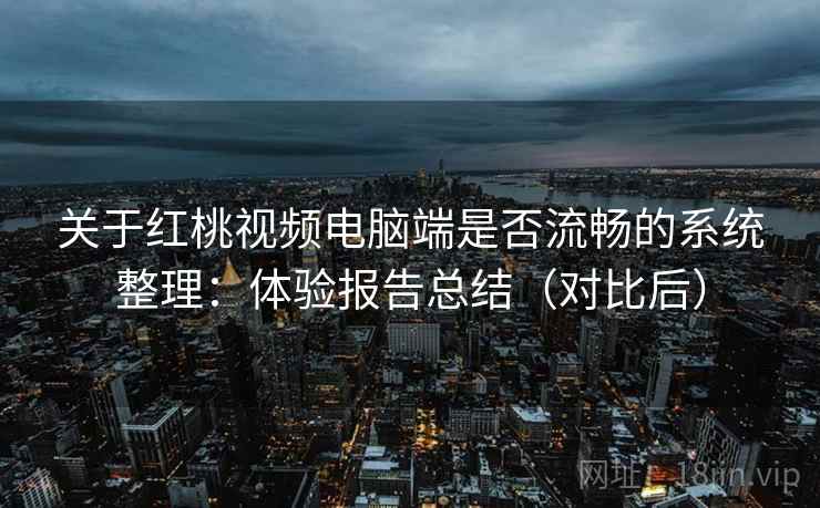 关于红桃视频电脑端是否流畅的系统整理：体验报告总结（对比后）