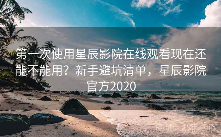 第一次使用星辰影院在线观看现在还能不能用？新手避坑清单，星辰影院官方2020