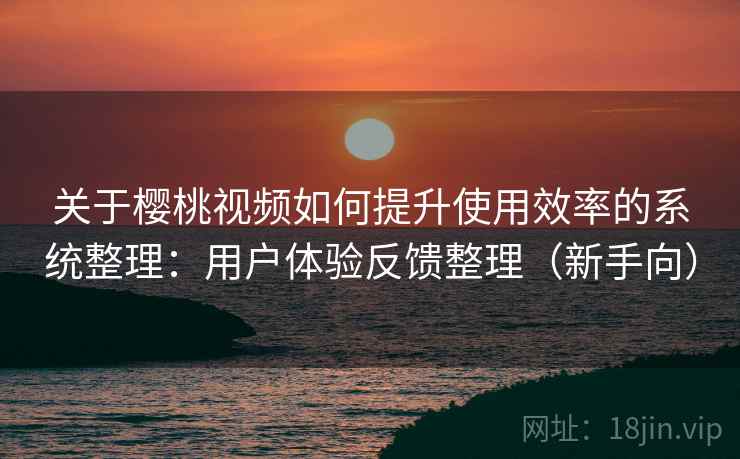 关于樱桃视频如何提升使用效率的系统整理：用户体验反馈整理（新手向）