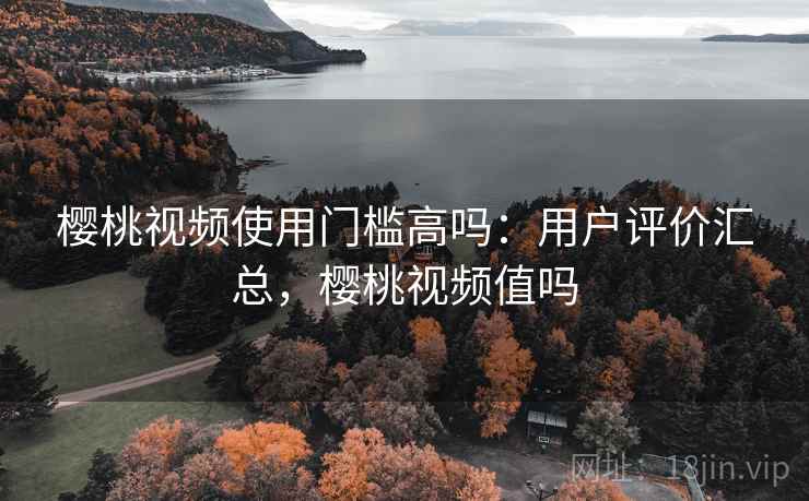 樱桃视频使用门槛高吗：用户评价汇总，樱桃视频值吗